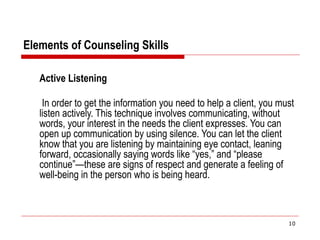 Elements of Counseling Skills
Active Listening
In order to get the information you need to help a client, you must
listen actively. This technique involves communicating, without
words, your interest in the needs the client expresses. You can
open up communication by using silence. You can let the client
know that you are listening by maintaining eye contact, leaning
forward, occasionally saying words like “yes,” and “please
continue”—these are signs of respect and generate a feeling of
well-being in the person who is being heard.
10
 