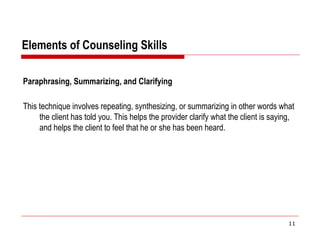 Elements of Counseling Skills
Paraphrasing, Summarizing, and Clarifying
This technique involves repeating, synthesizing, or summarizing in other words what
the client has told you. This helps the provider clarify what the client is saying,
and helps the client to feel that he or she has been heard.
11
 