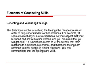 Elements of Counseling Skills
Reflecting and Validating Feelings
This technique involves clarifying the feelings the client expresses in
order to help understand his or her emotions. For example, “It
seems to me that you are worried because you suspect that your
husband had sex with other women, and you are afraid that you
will get AIDS.” It is helpful to clients to let them know that their
reactions to a situation are normal, and that those feelings are
common to other people in similar situations. You can
communicate that the feelings are valid.
12
 