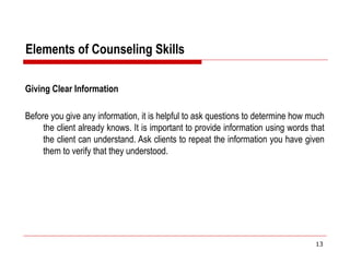 Elements of Counseling Skills
Giving Clear Information
Before you give any information, it is helpful to ask questions to determine how much
the client already knows. It is important to provide information using words that
the client can understand. Ask clients to repeat the information you have given
them to verify that they understood.
13
 