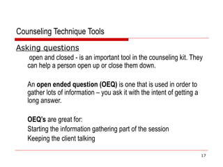 Counseling Technique Tools
Asking questions
open and closed - is an important tool in the counseling kit. They
can help a person open up or close them down.
An open ended question (OEQ) is one that is used in order to
gather lots of information – you ask it with the intent of getting a
long answer.
OEQ’s are great for:
Starting the information gathering part of the session
Keeping the client talking
17
 