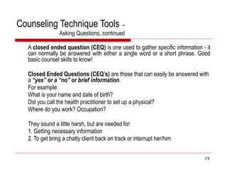 Counseling Technique Tools –
Asking Questions, continued
A closed ended question (CEQ) is one used to gather specific information - it
can normally be answered with either a single word or a short phrase. Good
basic counsel skills to know!
Closed Ended Questions (CEQ’s) are those that can easily be answered with
a “yes” or a “no” or brief information.
For example:
What is your name and date of birth?
Did you call the health practitioner to set up a physical?
Where do you work? Occupation?
They sound a little harsh, but are needed for:
1. Getting necessary information
2. To get bring a chatty client back on track or interrupt her/him
19
 