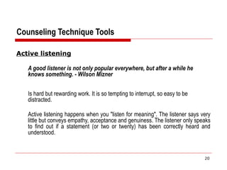 Counseling Technique Tools
Active listening
A good listener is not only popular everywhere, but after a while he
knows something. - Wilson Mizner
Is hard but rewarding work. It is so tempting to interrupt, so easy to be
distracted.
Active listening happens when you "listen for meaning". The listener says very
little but conveys empathy, acceptance and genuiness. The listener only speaks
to find out if a statement (or two or twenty) has been correctly heard and
understood.
20
 