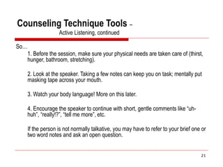 Counseling Technique Tools –
Active Listening, continued
So…
1. Before the session, make sure your physical needs are taken care of (thirst,
hunger, bathroom, stretching).
2. Look at the speaker. Taking a few notes can keep you on task; mentally put
masking tape across your mouth.
3. Watch your body language! More on this later.
4. Encourage the speaker to continue with short, gentle comments like “uh-
huh”, “really!?”, “tell me more”, etc.
If the person is not normally talkative, you may have to refer to your brief one or
two word notes and ask an open question.
21
 
