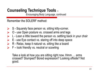 Counseling Technique Tools –
Encouraging Body Language, continued
Remember the SOLERF method:
⮚ S - Squarely face person vs. sitting kitty-corner.
⮚ O - use Open posture vs. crossed arms and legs
⮚ L - Lean a little toward the person vs. settling back in your chair
⮚ E - use Eye contact vs. staring off into deep space
⮚ R - Relax, keep it natural vs. sitting like a board
⮚ F – look friendly vs. neutral or scowling
Take a look at how you are sitting right now. Hmm … arms
crossed? Slumped? Bored expression? Looking offside? Not
good.
23
 