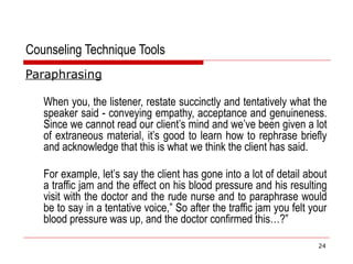 Counseling Technique Tools
Paraphrasing
When you, the listener, restate succinctly and tentatively what the
speaker said - conveying empathy, acceptance and genuineness.
Since we cannot read our client’s mind and we’ve been given a lot
of extraneous material, it’s good to learn how to rephrase briefly
and acknowledge that this is what we think the client has said.
For example, let’s say the client has gone into a lot of detail about
a traffic jam and the effect on his blood pressure and his resulting
visit with the doctor and the rude nurse and to paraphrase would
be to say in a tentative voice,” So after the traffic jam you felt your
blood pressure was up, and the doctor confirmed this…?”
24
 