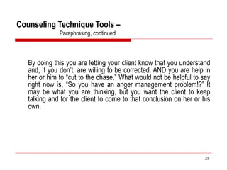 Counseling Technique Tools –
Paraphrasing, continued
By doing this you are letting your client know that you understand
and, if you don’t, are willing to be corrected. AND you are help in
her or him to “cut to the chase.” What would not be helpful to say
right now is, “So you have an anger management problem!?” It
may be what you are thinking, but you want the client to keep
talking and for the client to come to that conclusion on her or his
own.
25
 