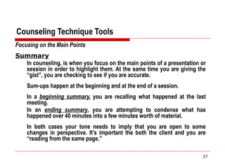 Counseling Technique Tools
Focusing on the Main Points
Summary
In counseling, is when you focus on the main points of a presentation or
session in order to highlight them. At the same time you are giving the
“gist”, you are checking to see if you are accurate.
Sum-ups happen at the beginning and at the end of a session.
In a beginning summary, you are recalling what happened at the last
meeting.
In an ending summary, you are attempting to condense what has
happened over 40 minutes into a few minutes worth of material.
In both cases your tone needs to imply that you are open to some
changes in perspective. It’s important the both the client and you are
“reading from the same page.”
27
 