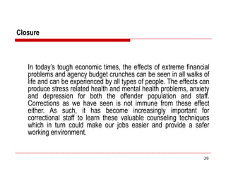 Closure
In today’s tough economic times, the effects of extreme financial
problems and agency budget crunches can be seen in all walks of
life and can be experienced by all types of people. The effects can
produce stress related health and mental health problems, anxiety
and depression for both the offender population and staff.
Corrections as we have seen is not immune from these effect
either. As such, it has become increasingly important for
correctional staff to learn these valuable counseling techniques
which in turn could make our jobs easier and provide a safer
working environment.
29
 