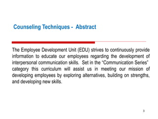 Counseling Techniques - Abstract
The Employee Development Unit (EDU) strives to continuously provide
information to educate our employees regarding the development of
interpersonal communication skills. Set in the “Communication Series”
category this curriculum will assist us in meeting our mission of
developing employees by exploring alternatives, building on strengths,
and developing new skills.
3
 