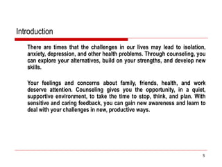 Introduction
There are times that the challenges in our lives may lead to isolation,
anxiety, depression, and other health problems. Through counseling, you
can explore your alternatives, build on your strengths, and develop new
skills.
Your feelings and concerns about family, friends, health, and work
deserve attention. Counseling gives you the opportunity, in a quiet,
supportive environment, to take the time to stop, think, and plan. With
sensitive and caring feedback, you can gain new awareness and learn to
deal with your challenges in new, productive ways.
5
 