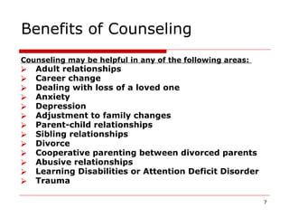 Benefits of Counseling
Counseling may be helpful in any of the following areas:
⮚ Adult relationships
⮚ Career change
⮚ Dealing with loss of a loved one
⮚ Anxiety
⮚ Depression
⮚ Adjustment to family changes
⮚ Parent-child relationships
⮚ Sibling relationships
⮚ Divorce
⮚ Cooperative parenting between divorced parents
⮚ Abusive relationships
⮚ Learning Disabilities or Attention Deficit Disorder
⮚ Trauma
7
 