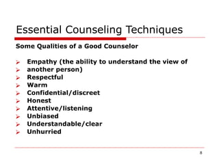 Essential Counseling Techniques
Some Qualities of a Good Counselor
⮚ Empathy (the ability to understand the view of
⮚ another person)
⮚ Respectful
⮚ Warm
⮚ Confidential/discreet
⮚ Honest
⮚ Attentive/listening
⮚ Unbiased
⮚ Understandable/clear
⮚ Unhurried
8
 