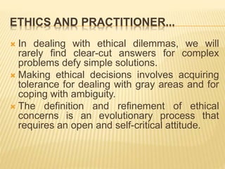 ETHICS AND PRACTITIONER...
 In dealing with ethical dilemmas, we will
rarely find clear-cut answers for complex
problems ...