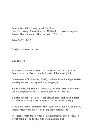 Counseling With Exceptional Children
Tarver-Behring, Shari; Spagna, Michael E . Counseling and
Human Development ; Denver Vol. 37, Iss. 9,
(May 2005): 1-12.
ProQuest document link
ABSTRACT
Students with developmental disabilities, according to the
Commission on Excellence in Special Education (U.S.
Department of Education, 2002), include those having specific
learning disabilities, speech and language
impairments, emotional disturbance, mild mental retardation,
and developmental delay. The categories of specific
learning disabilities, emotional disturbance, and mild mental
retardation are explored in more detail in the following
discussion, which addresses the cognitive, academic, adaptive,
social, perceptual-motor, and language functioning
of students with these types of developmental disabilities. In
direct comparison to students with mild mental
 