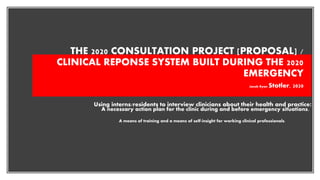 THE 2020 CONSULTATION PROJECT [PROPOSAL] /
CLINICAL REPONSE SYSTEM BUILT DURING THE 2020
EMERGENCY
Jacob Ryan Stotler, 2020
Using interns/residents to interview clinicians about their health and practice:
A necessary action plan for the clinic during and before emergency situations.
A means of training and a means of self-insight for working clinical professionals.
 