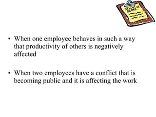 When one employee behaves in such a way that productivity of others is negatively affected When two employees have a conflict that is becoming public and it is affecting the work  