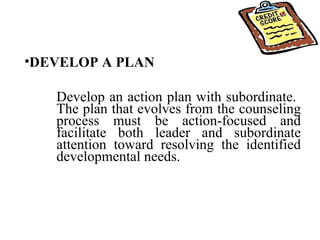 DEVELOP A PLAN Develop an action plan with subordinate.  The plan that evolves from the counseling process must be action-focused and facilitate both leader and subordinate attention toward resolving the identified developmental needs.  
