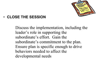 CLOSE THE SESSION Discuss the implementation, including the leader’s role in supporting the subordinate’s effort.  Gain the subordinate’s commitment to the plan.  Ensure plan is specific enough to drive behaviors needed to affect the developmental needs 
