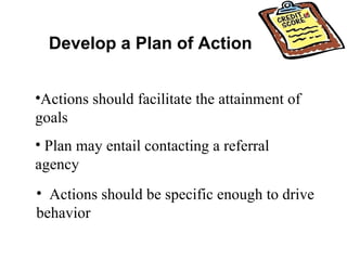 Develop a Plan of Action Actions should facilitate the attainment of goals Actions should be specific enough to drive  behavior Plan may entail contacting a referral agency 