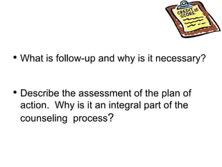 What is follow-up and why is it necessary? Describe the assessment of the plan of action.  Why is it an integral part of the counseling  process ? 