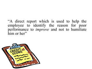 “ A direct report which is used to help the employee to identify the reason for poor performance to  improve  and not to humiliate him or her” 