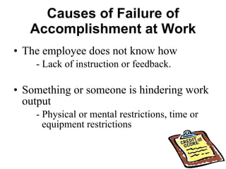 Causes of Failure of Accomplishment at Work The employee does not know how - Lack of instruction or feedback. Something or someone is hindering work output - Physical or mental restrictions, time or  equipment restrictions 