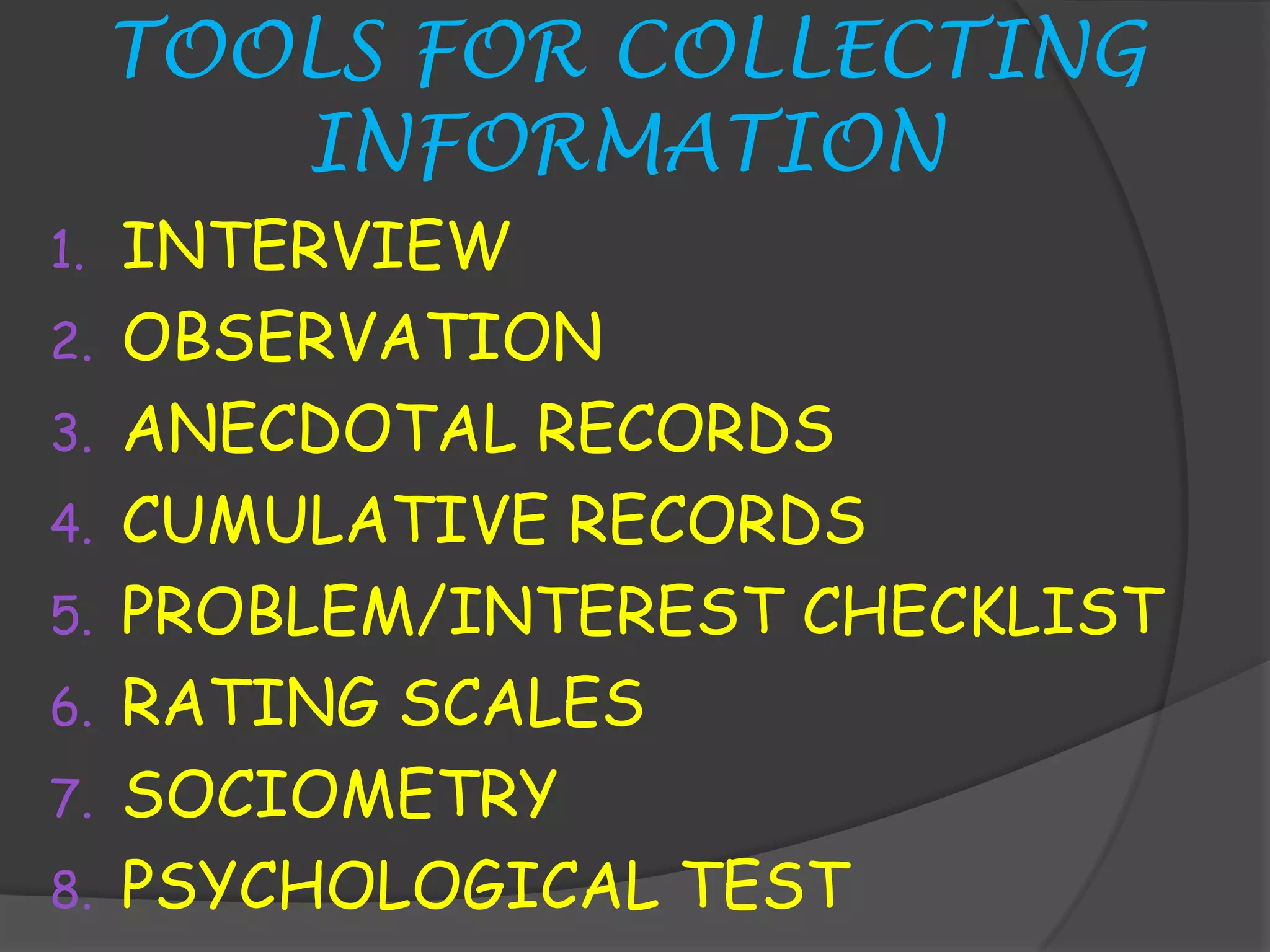 TOOLS FOR COLLECTING
        INFORMATION
1.   INTERVIEW
2.   OBSERVATION
3.   ANECDOTAL RECORDS
4.   CUMULATIVE RECORDS
5.   PROBLEM/INTEREST CHECKLIST
6.   RATING SCALES
7.   SOCIOMETRY
8.   PSYCHOLOGICAL TEST
 