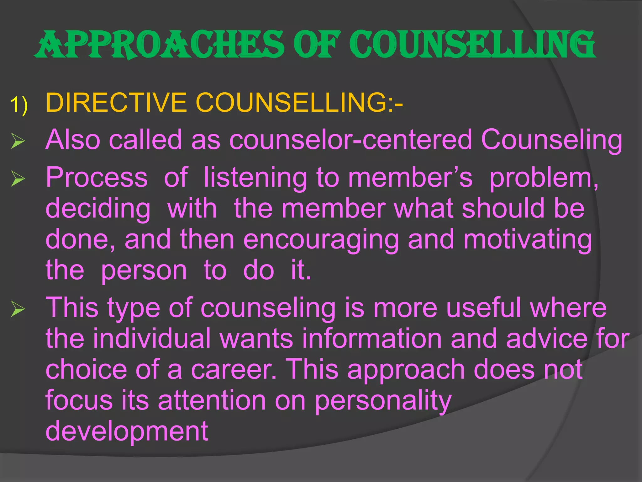 APPROACHES OF COUNSELLING
1)   DIRECTIVE COUNSELLING:-
    Also called as counselor-centered Counseling
    Process of listening to member’s problem,
     deciding with the member what should be
     done, and then encouraging and motivating
     the person to do it.
    This type of counseling is more useful where
     the individual wants information and advice for
     choice of a career. This approach does not
     focus its attention on personality
     development
 