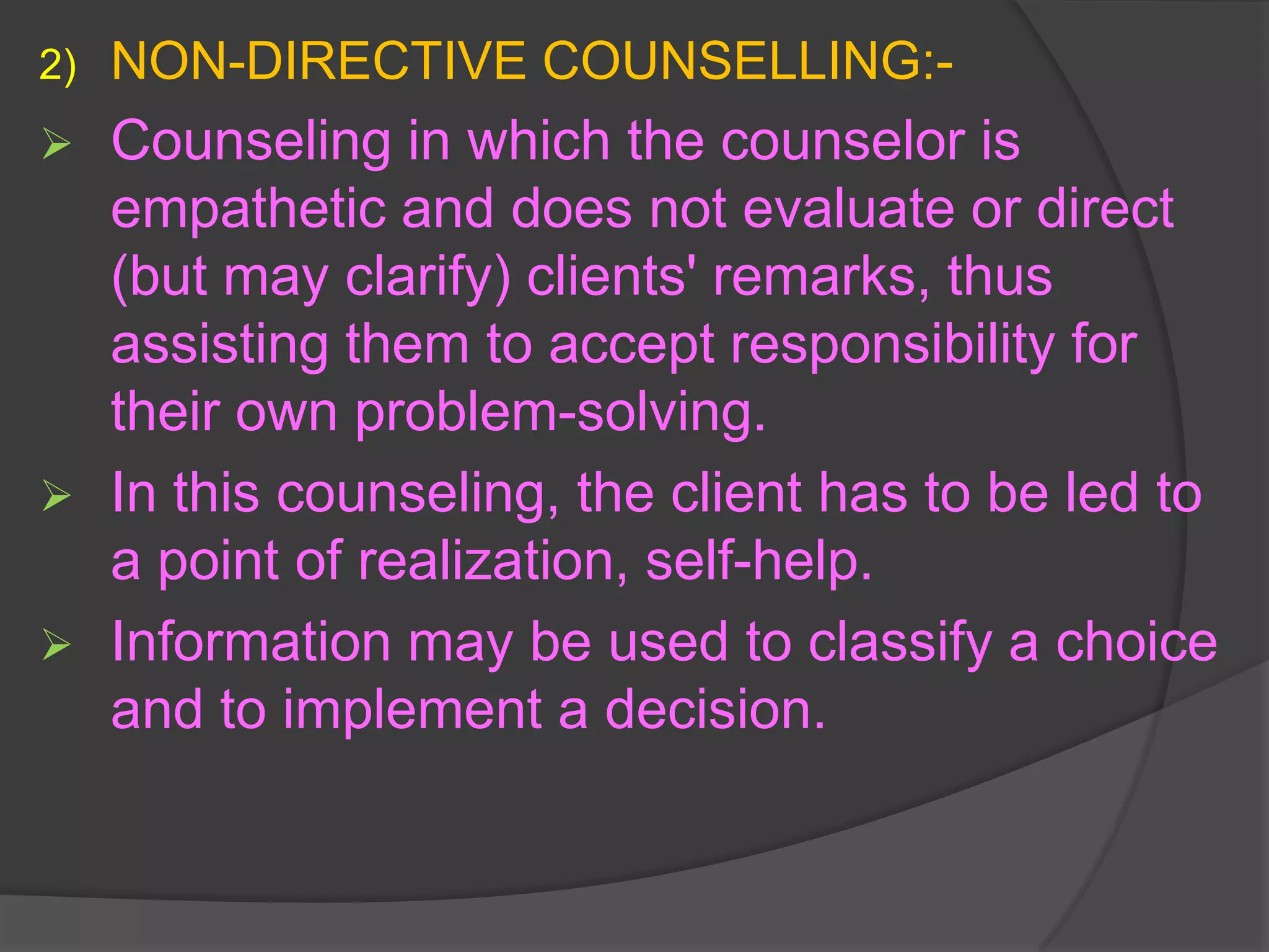2)   NON-DIRECTIVE COUNSELLING:-
    Counseling in which the counselor is
     empathetic and does not evaluate or direct
     (but may clarify) clients' remarks, thus
     assisting them to accept responsibility for
     their own problem-solving.
    In this counseling, the client has to be led to
     a point of realization, self-help.
    Information may be used to classify a choice
     and to implement a decision.
 