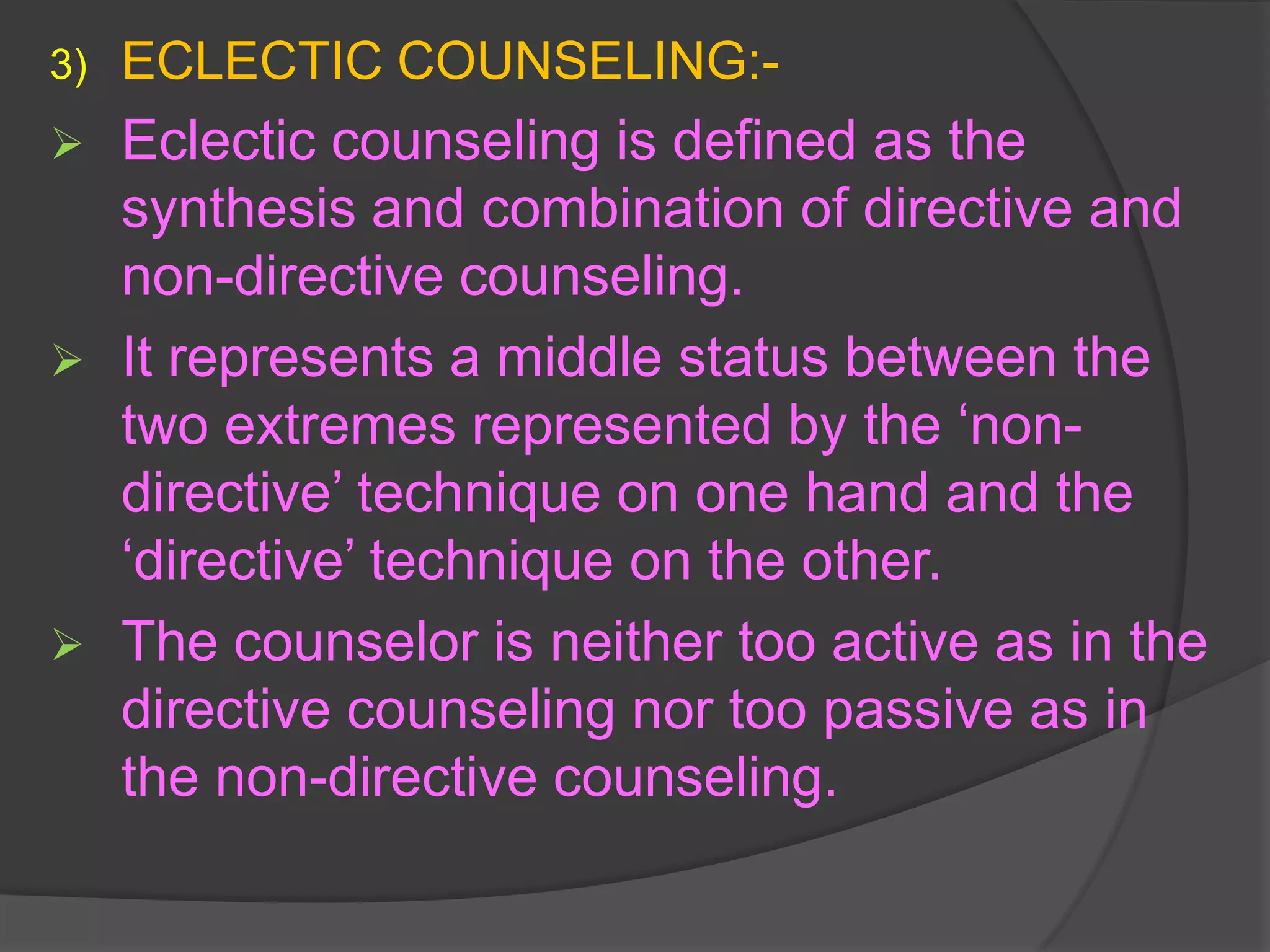 3)   ECLECTIC COUNSELING:-
    Eclectic counseling is defined as the
     synthesis and combination of directive and
     non-directive counseling.
    It represents a middle status between the
     two extremes represented by the ‘non-
     directive’ technique on one hand and the
     ‘directive’ technique on the other.
    The counselor is neither too active as in the
     directive counseling nor too passive as in
     the non-directive counseling.
 