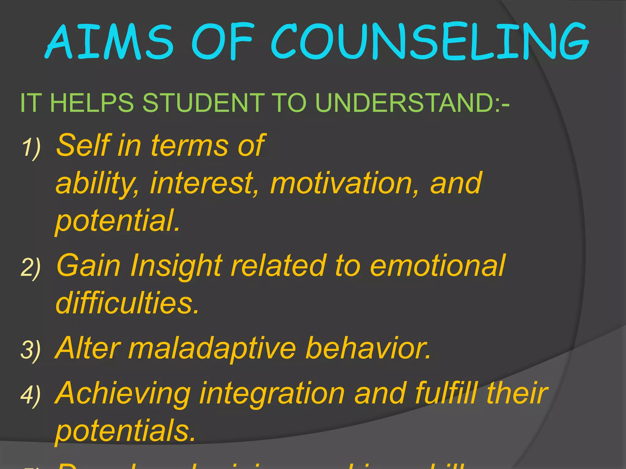 AIMS OF COUNSELING
IT HELPS STUDENT TO UNDERSTAND:-
1) Self in terms of
   ability, interest, motivation, and
   potential.
2) Gain Insight related to emotional
   difficulties.
3) Alter maladaptive behavior.
4) Achieving integration and fulfill their
   potentials.
 