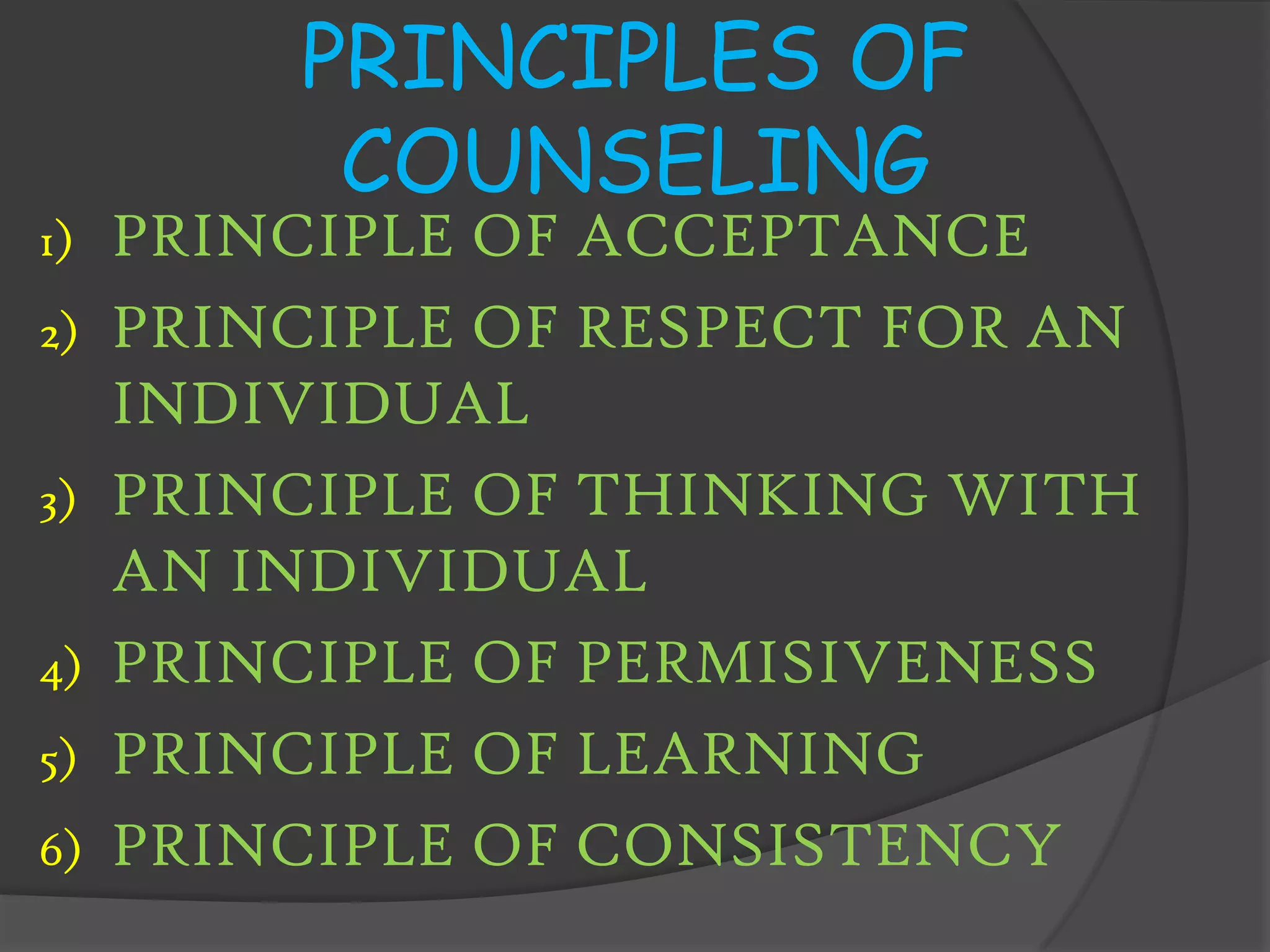 PRINCIPLES OF
          COUNSELING
1)   PRINCIPLE OF ACCEPTANCE
2)   PRINCIPLE OF RESPECT FOR AN
     INDIVIDUAL
3)   PRINCIPLE OF THINKING WITH
     AN INDIVIDUAL
4)   PRINCIPLE OF PERMISIVENESS
5)   PRINCIPLE OF LEARNING
6)   PRINCIPLE OF CONSISTENCY
 