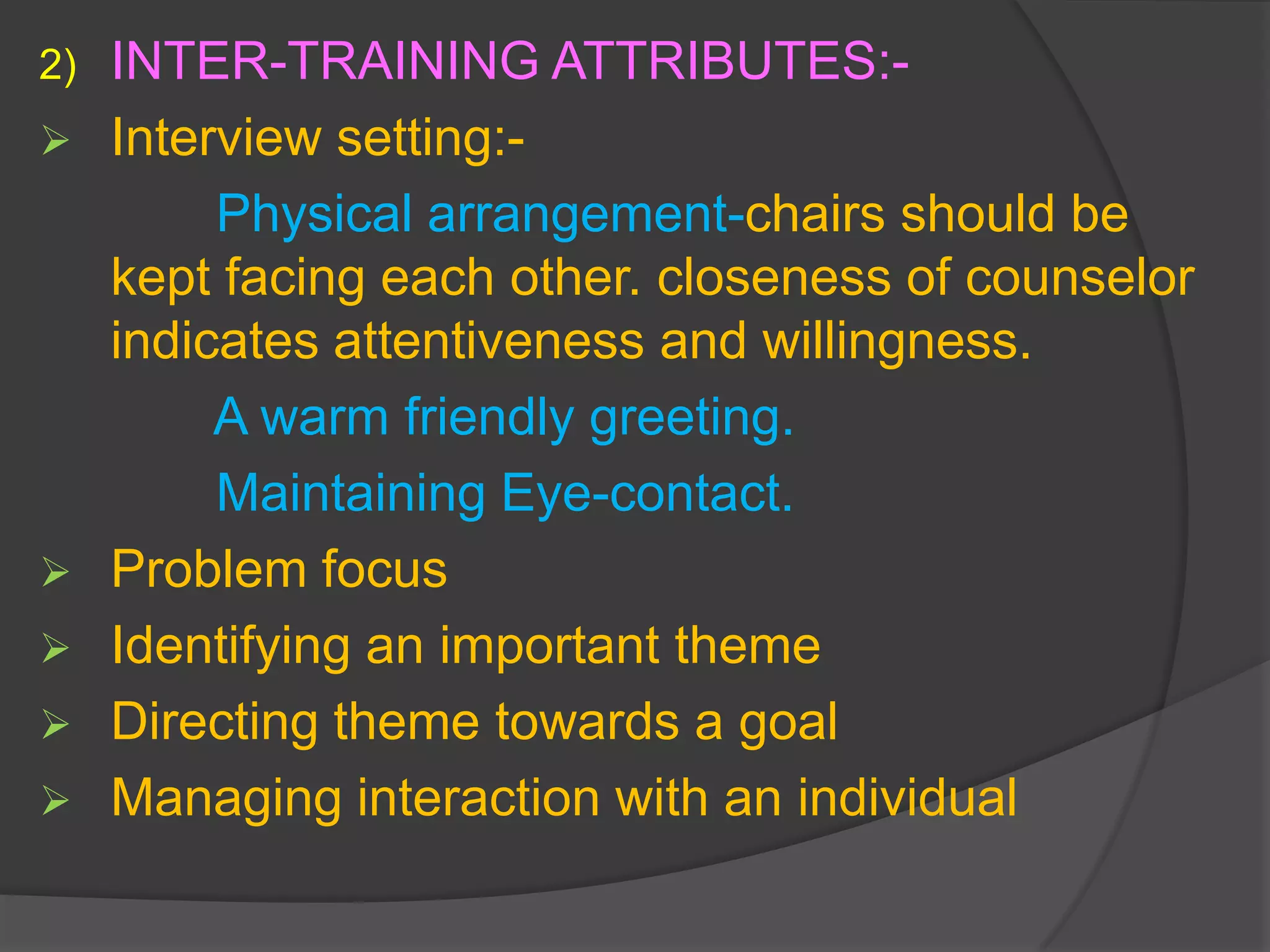 2)   INTER-TRAINING ATTRIBUTES:-
    Interview setting:-
          Physical arrangement-chairs should be
     kept facing each other. closeness of counselor
     indicates attentiveness and willingness.
          A warm friendly greeting.
          Maintaining Eye-contact.
    Problem focus
    Identifying an important theme
    Directing theme towards a goal
    Managing interaction with an individual
 