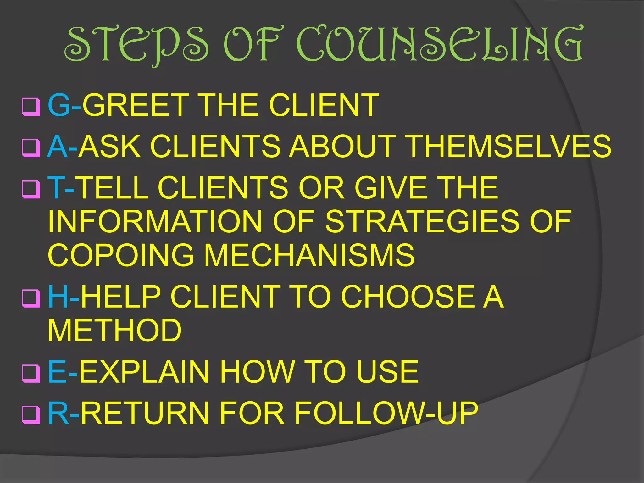 STEPS OF COUNSELING
 G-GREET THE  CLIENT
 A-ASK CLIENTS ABOUT THEMSELVES
 T-TELL CLIENTS OR GIVE THE
  INFORMATION OF STRATEGIES OF
  COPOING MECHANISMS
 H-HELP CLIENT TO CHOOSE A
  METHOD
 E-EXPLAIN HOW TO USE
 R-RETURN FOR FOLLOW-UP
 