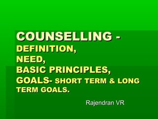 COUNSELLING -COUNSELLING -
DEFINITION,DEFINITION,
NEED,NEED,
BASIC PRINCIPLES,BASIC PRINCIPLES,
GOALS-GOALS- SHORT TERM & LONGSHORT TERM & LONG
TERM GOALS.TERM GOALS.
Rajendran VRRajendran VR
 