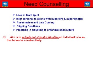  Lack of team spirit
 Inter personal relations with superiors & subordinates
 Absenteeism and Late Coming
 Slipping Deadlines
 Problems in adjusting to organizational culture
 Aim is to wriggle out stressful situation an individual is in so
that he works constructively
Need Counselling
 