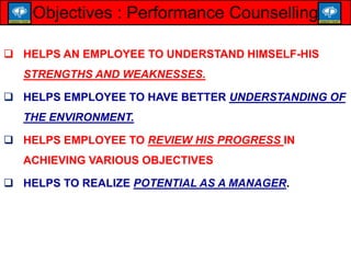  HELPS AN EMPLOYEE TO UNDERSTAND HIMSELF-HIS
STRENGTHS AND WEAKNESSES.
 HELPS EMPLOYEE TO HAVE BETTER UNDERSTANDING OF
THE ENVIRONMENT.
 HELPS EMPLOYEE TO REVIEW HIS PROGRESS IN
ACHIEVING VARIOUS OBJECTIVES
 HELPS TO REALIZE POTENTIAL AS A MANAGER.
Objectives : Performance Counselling
 