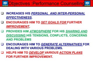  INCREASES HIS PERSONAL AND INTER-PERSONAL
EFFECTIVENESS.
 ENCOURAGES HIM TO SET GOALS FOR FURTHER
IMPROVEMENT.
 PROVIDES HIM ATMOSPHERE FOR HIS SHARING AND
DISCUSSING HIS TENSIONS, CONFLICTS, CONCERNS
AND PROBLEMS
 ENCOURAGES HIM TO GENERATE ALTERNATIVES FOR
DEALING WITH VARIOUS PROBLEMS.
 HELPS HIM TO DEVELOP VARIOUS ACTION PLANS
FOR FURTHER IMPROVEMENT.
Objectives :Performance Counselling
 