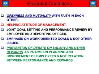  OPENNESS AND MUTUALITY WITH FAITH IN EACH
OTHER.
 HELPING ATTITUDE OF MANAGEMENT.
 JOINT GOAL SETTING AND PERFORMANCE REVIEW BY
EMPLOYEE AND REPORTING OFFICER.
 EMPHASIS ON WORK ORIENTED GOALS & NOT OTHER
ISSUES.
 PREVENTION OF DEBATE ON SALARY AND OTHER
REWARDS AS PA AIMS ON PLANNING AND
IMPROVEMENT OF EMPLOYEES & NOT RELATION
BETWEEN PERFORMANCE AND REWARDS
Essential Conditions
 