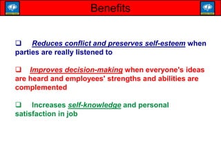 Benefits
 Reduces conflict and preserves self-esteem when
parties are really listened to
 Improves decision-making when everyone's ideas
are heard and employees' strengths and abilities are
complemented
 Increases self-knowledge and personal
satisfaction in job
 