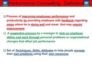  Process of improving employees performance and
productivity by providing employee with feedback regarding
areas where he is doing well and areas that may require
improvement.
 A supportive process by a manager to help an employee
define and work through personal problems or organizational
changes that affect job performance
 Set of Techniques, Skills, Attitudes to help people manage
their own problems using their own resources
Performance Counselling : Definition
 