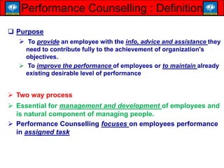  Purpose
 To provide an employee with the info, advice and assistance they
need to contribute fully to the achievement of organization's
objectives.
 To improve the performance of employees or to maintain already
existing desirable level of performance
 Two way process
 Essential for management and development of employees and
is natural component of managing people.
 Performance Counselling focuses on employees performance
in assigned task
Performance Counselling : Definition
 