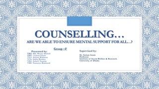 COUNSELLING…
ARE WE ABLE TO ENSURE MENTAL SUPPORT FORALL…?
Group –F
Presented by:
7203- Md. Rizan Ahmed
7247- Liman Islam
7253- Anisur Rahman
7276- Sadia Bushra
7282- Soheli Tasnim
7300- Sumaiya Mahmud
Supervised by:
Dr. Golam Azam
Professor
Institute of Social Welfare & Research.
University of Dhaka.
 