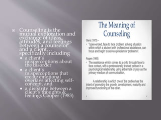 Counseling is the
mutual exploration and
exchange of ideas,
attitudes, and feelings
between a counselor
and a client…
specifically including
 a client’s
misperceptions about
the disorder
 a client’s
misperceptions that
create emotional
overlays affecting self-
concept, and
 a disparity between a
client’s thoughts &
feelings Cooper (1983)
 