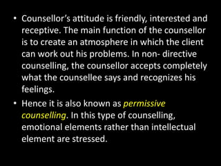 • Counsellor’s attitude is friendly, interested and
receptive. The main function of the counsellor
is to create an atmosphere in which the client
can work out his problems. In non- directive
counselling, the counsellor accepts completely
what the counsellee says and recognizes his
feelings.
• Hence it is also known as permissive
counselling. In this type of counselling,
emotional elements rather than intellectual
element are stressed.
 