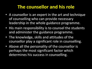 The counsellor and his role
• A counsellor is an expert in the art and technique
of counselling who can provide necessary
leadership in the whole guidance programme.
• His main responsibility is to counsel the students
and administer the guidance programme.
• The knowledge, skills and attitudes of the
counsellor play a significant role in counselling.
• Above all the personality of the counsellor is
perhaps the most significant factor which
determines his success in counselling.
 