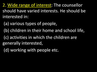 2. Wide range of interest: The counsellor
should have varied interests. He should be
interested in:
(a) various types of people,
(b) children in their home and school life,
(c) activities in which the children are
generally interested,
(d) working with people etc.
 
