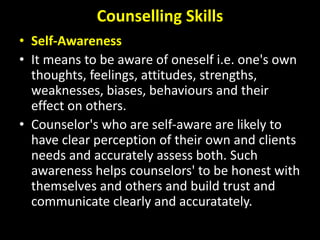 Counselling Skills
• Self-Awareness
• It means to be aware of oneself i.e. one's own
thoughts, feelings, attitudes, strengths,
weaknesses, biases, behaviours and their
effect on others.
• Counselor's who are self-aware are likely to
have clear perception of their own and clients
needs and accurately assess both. Such
awareness helps counselors' to be honest with
themselves and others and build trust and
communicate clearly and accuratately.
 
