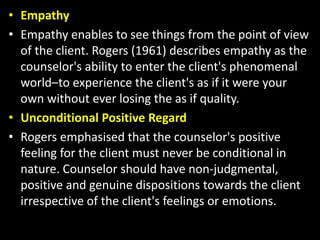 • Empathy
• Empathy enables to see things from the point of view
of the client. Rogers (1961) describes empathy as the
counselor's ability to enter the client's phenomenal
world–to experience the client's as if it were your
own without ever losing the as if quality.
• Unconditional Positive Regard
• Rogers emphasised that the counselor's positive
feeling for the client must never be conditional in
nature. Counselor should have non-judgmental,
positive and genuine dispositions towards the client
irrespective of the client's feelings or emotions.
 